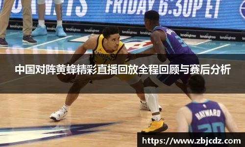 中国对阵黄蜂精彩直播回放全程回顾与赛后分析